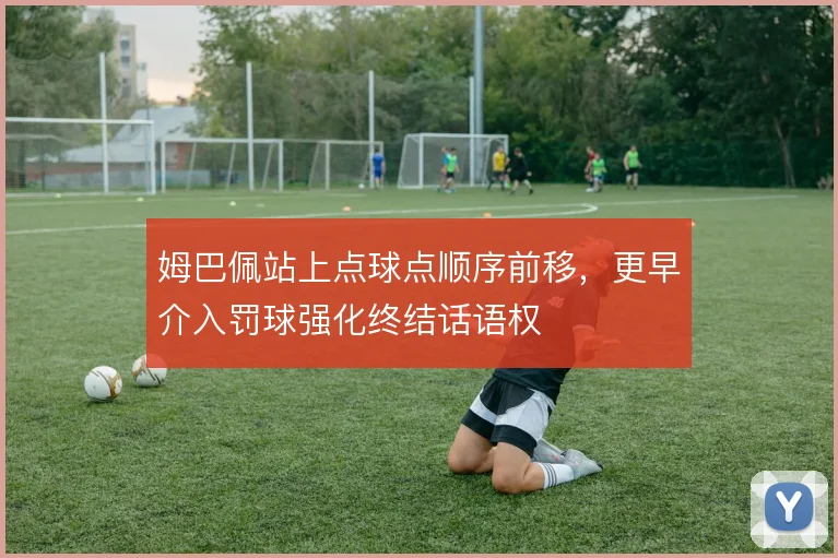 姆巴佩站上点球点顺序前移,更早介入罚球强化终结话语权