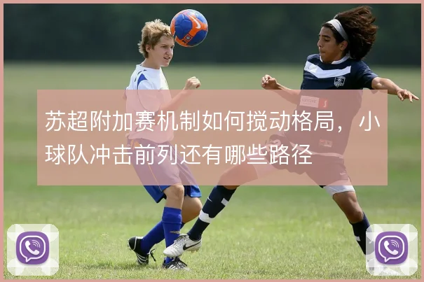 苏超附加赛机制如何搅动格局,小球队冲击前列还有哪些路径