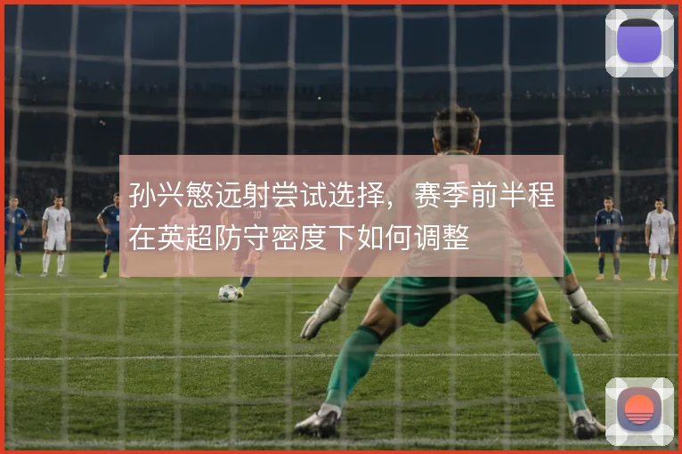 孙兴慜远射尝试选择，赛季前半程在英超防守密度下如何调整