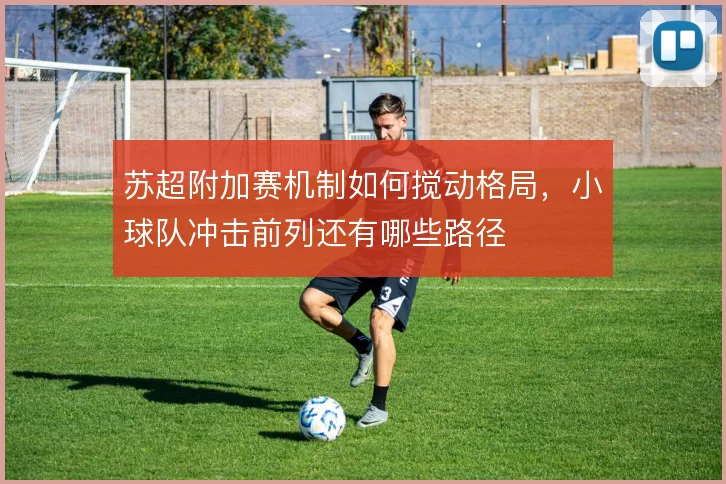 苏超附加赛机制如何搅动格局,小球队冲击前列还有哪些路径