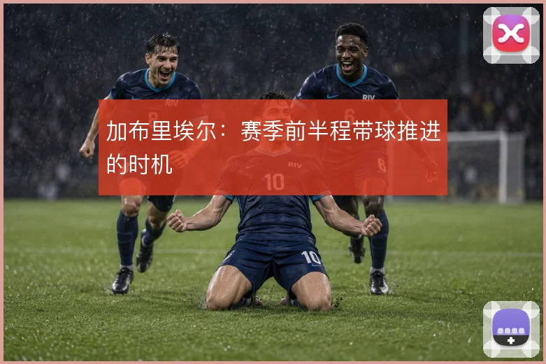 加布里埃尔：赛季前半程带球推进的时机