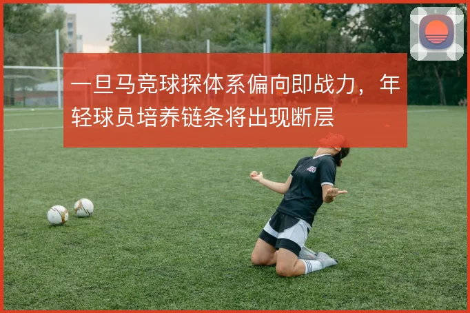 一旦马竞球探体系偏向即战力,年轻球员培养链条将出现断层