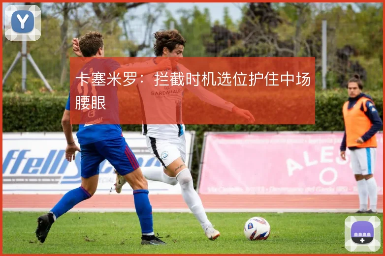 卡塞米罗：拦截时机选位护住中场腰眼