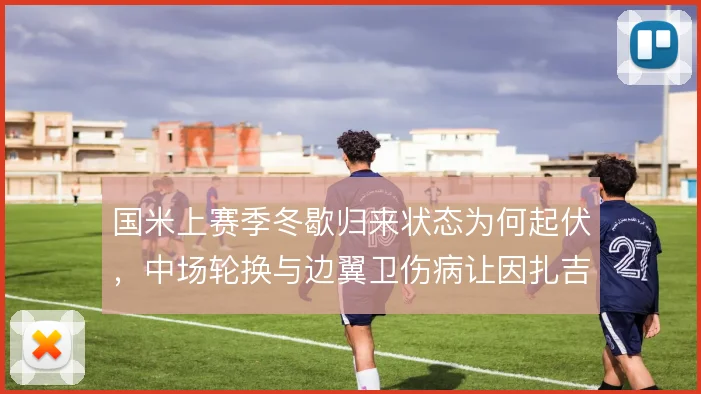 国米上赛季冬歇归来状态为何起伏，中场轮换与边翼卫伤病让因扎吉如何取舍