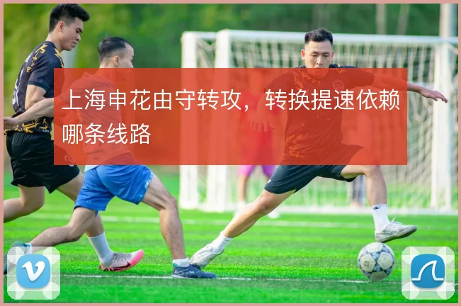 上海申花由守转攻,转换提速依赖哪条线路