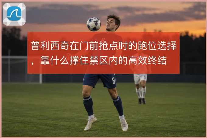 普利西奇在门前抢点时的跑位选择,靠什么撑住禁区内的高效终结
