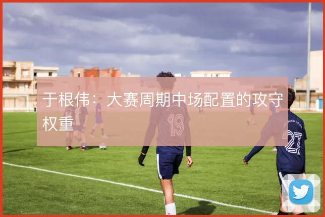 于根伟:大赛周期中场配置的攻守权重