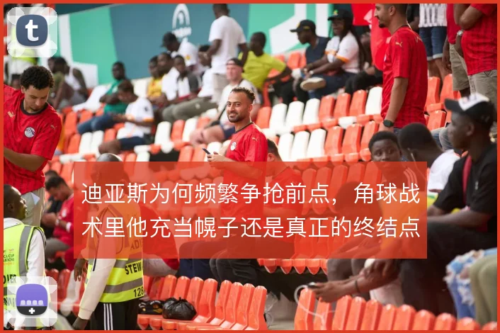 迪亚斯为何频繁争抢前点,角球战术里他充当幌子还是真正的终结点