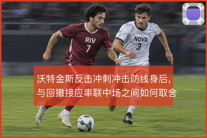 沃特金斯反击冲刺冲击防线身后,与回撤接应串联中场之间如何取舍