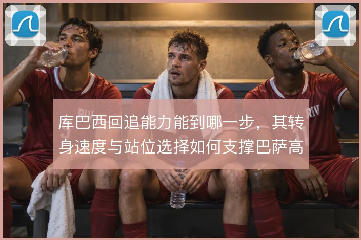 库巴西回追能力能到哪一步，其转身速度与站位选择如何支撑巴萨高位防线