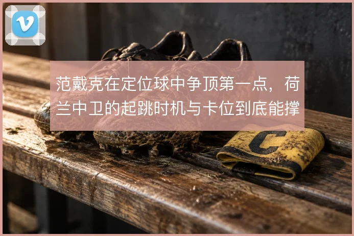 范戴克在定位球中争顶第一点,荷兰中卫的起跳时机与卡位到底能撑到哪一步