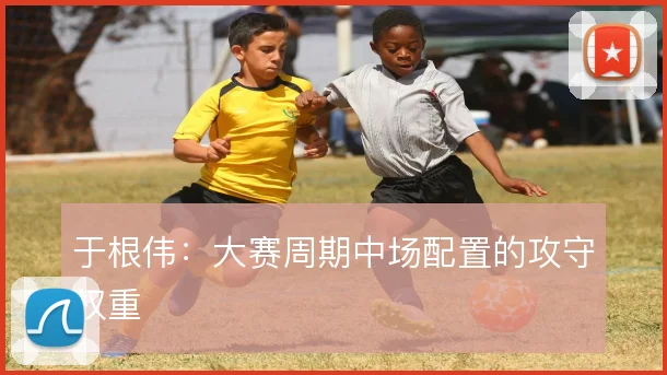 于根伟:大赛周期中场配置的攻守权重