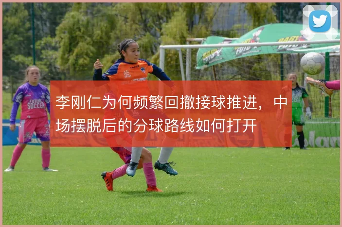 李刚仁为何频繁回撤接球推进，中场摆脱后的分球路线如何打开