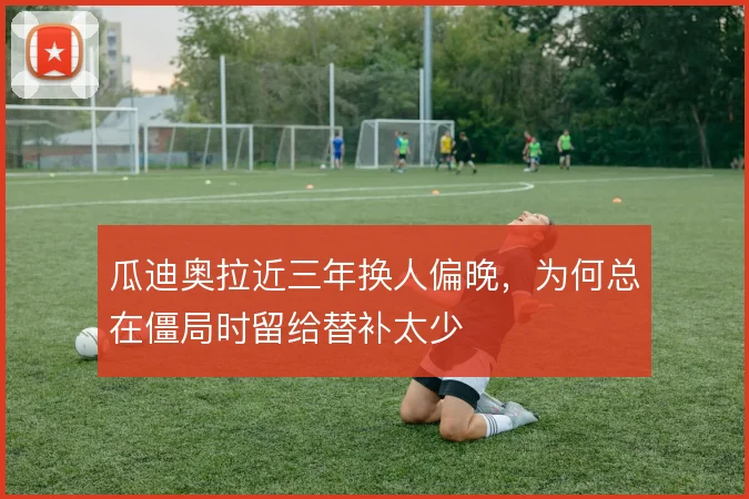瓜迪奥拉近三年换人偏晚,为何总在僵局时留给替补太少