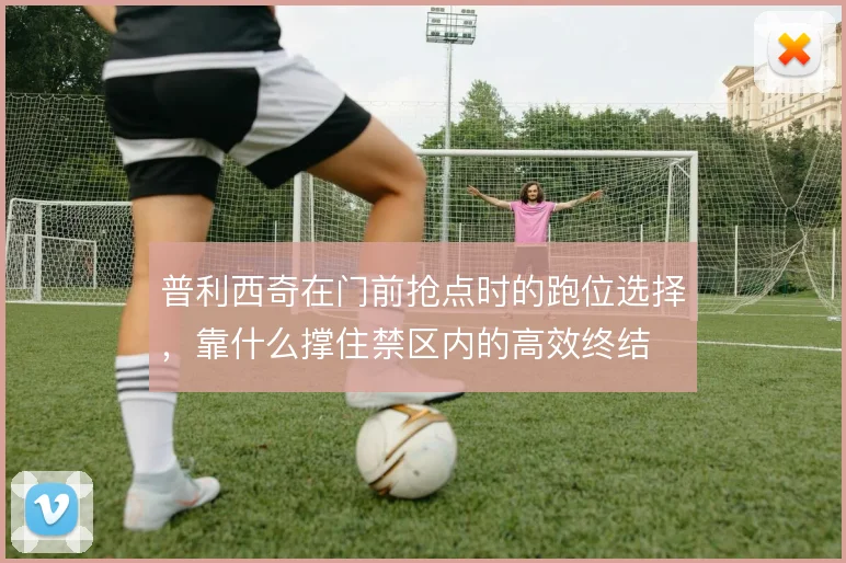 普利西奇在门前抢点时的跑位选择，靠什么撑住禁区内的高效终结