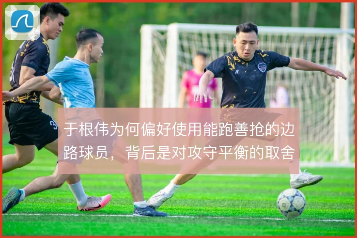 于根伟为何偏好使用能跑善抢的边路球员，背后是对攻守平衡的取舍