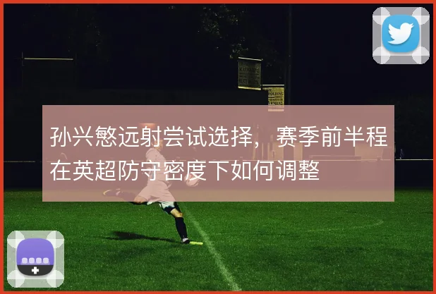 孙兴慜远射尝试选择，赛季前半程在英超防守密度下如何调整