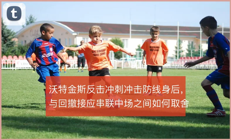 沃特金斯反击冲刺冲击防线身后,与回撤接应串联中场之间如何取舍