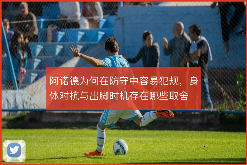 阿诺德为何在防守中容易犯规,身体对抗与出脚时机存在哪些取舍