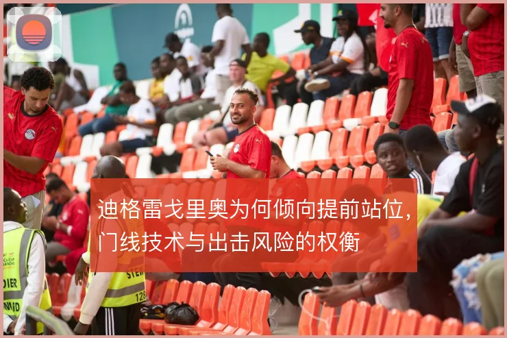 迪格雷戈里奥为何倾向提前站位,门线技术与出击风险的权衡